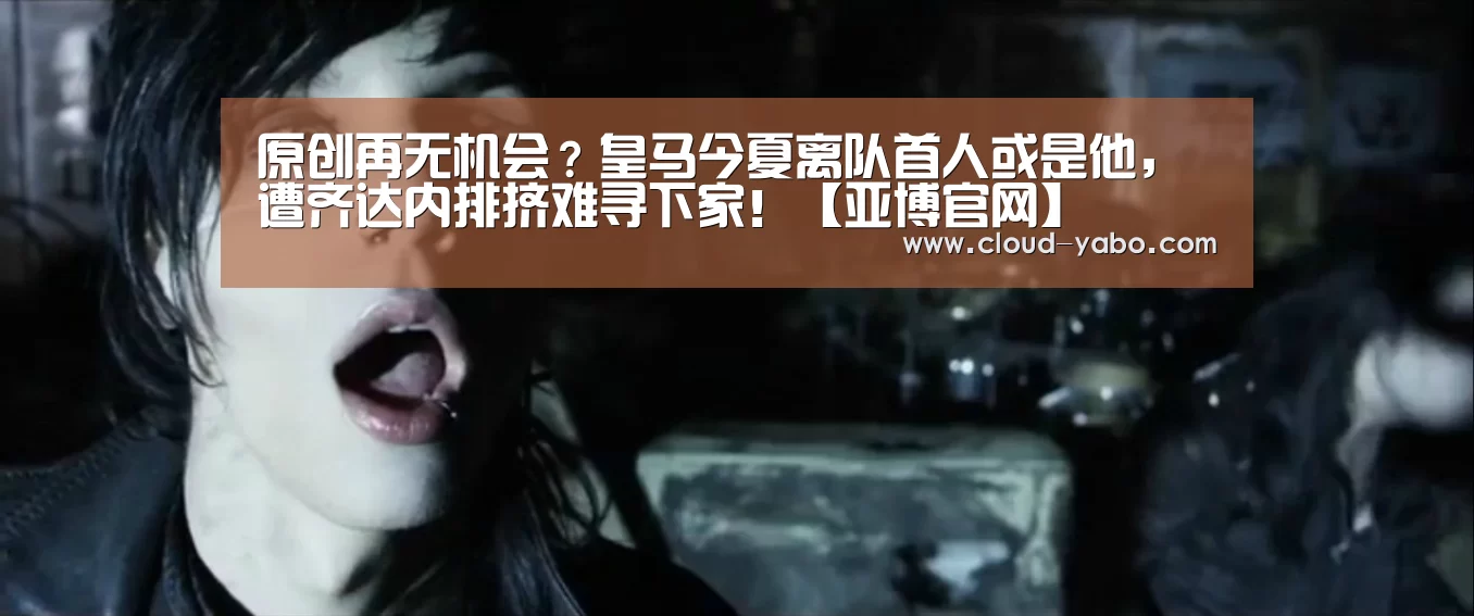 原创再无机会?皇马今夏离队首人或是他,遭齐达内排挤难寻下家!【亚博官网】(图4) 亚博app